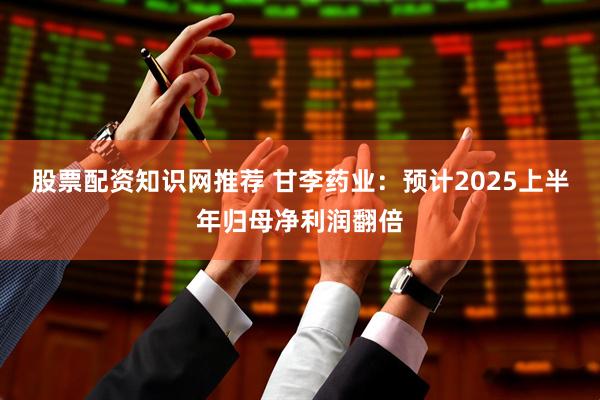 股票配资知识网推荐 甘李药业：预计2025上半年归母净利润翻倍