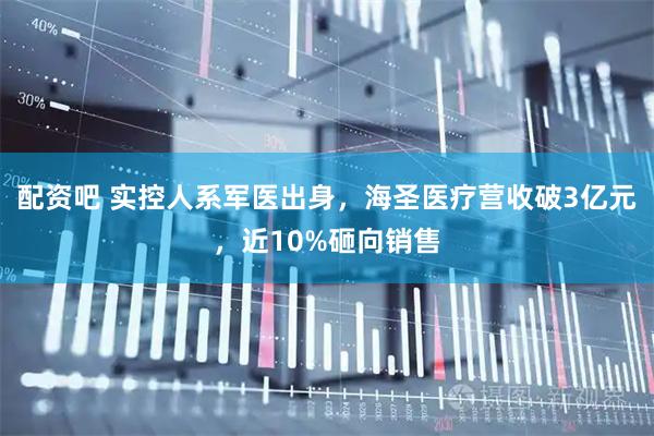 配资吧 实控人系军医出身，海圣医疗营收破3亿元，近10%砸向销售