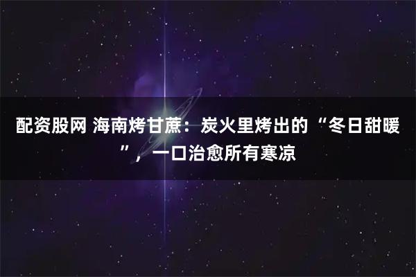 配资股网 海南烤甘蔗：炭火里烤出的 “冬日甜暖”，一口治愈所有寒凉