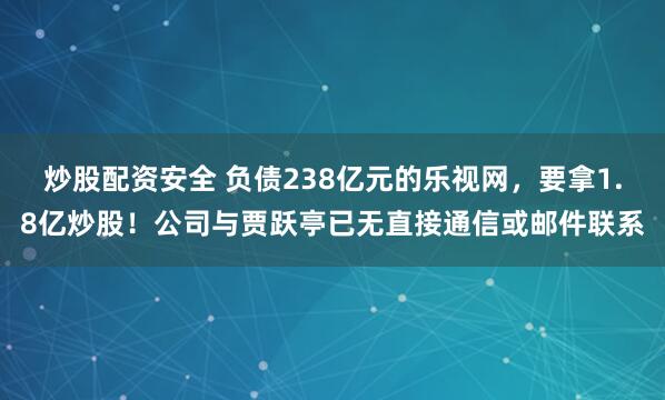 炒股配资安全 负债238亿元的乐视网，要拿1.8亿炒股！公司与贾跃亭已无直接通信或邮件联系