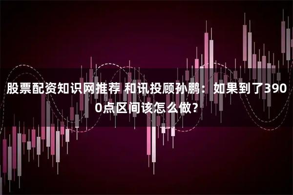股票配资知识网推荐 和讯投顾孙鹏:如果到了3900点区间该怎么做?