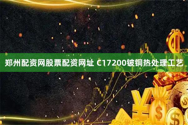 郑州配资网股票配资网址 C17200铍铜热处理工艺